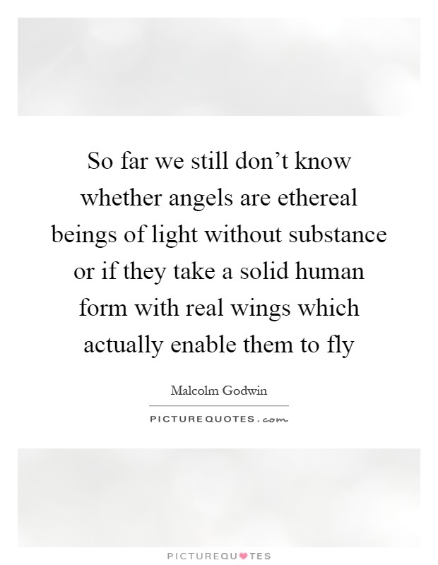 So far we still don't know whether angels are ethereal beings of light without substance or if they take a solid human form with real wings which actually enable them to fly Picture Quote #1