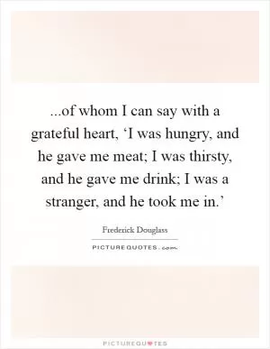 ...of whom I can say with a grateful heart, ‘I was hungry, and he gave me meat; I was thirsty, and he gave me drink; I was a stranger, and he took me in.’ Picture Quote #1