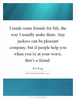 I made some friends for life, the way I usually make them. Any jackass can be pleasant company, but if people help you when you’re at your worst, that’s a friend Picture Quote #1
