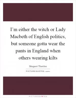 I’m either the witch or Lady Macbeth of English politics, but someone gotta wear the pants in England when others wearing kilts Picture Quote #1
