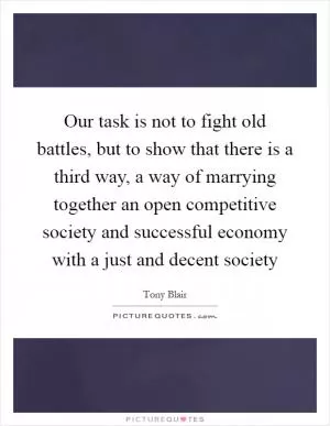 Our task is not to fight old battles, but to show that there is a third way, a way of marrying together an open competitive society and successful economy with a just and decent society Picture Quote #1