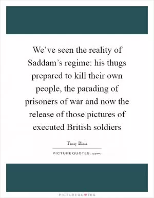 We’ve seen the reality of Saddam’s regime: his thugs prepared to kill their own people, the parading of prisoners of war and now the release of those pictures of executed British soldiers Picture Quote #1
