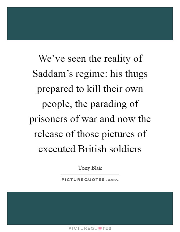 We've seen the reality of Saddam's regime: his thugs prepared to kill their own people, the parading of prisoners of war and now the release of those pictures of executed British soldiers Picture Quote #1