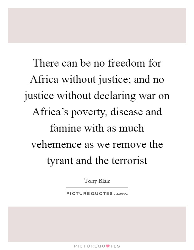 There can be no freedom for Africa without justice; and no justice without declaring war on Africa's poverty, disease and famine with as much vehemence as we remove the tyrant and the terrorist Picture Quote #1