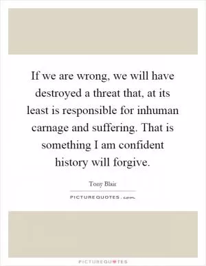 If we are wrong, we will have destroyed a threat that, at its least is responsible for inhuman carnage and suffering. That is something I am confident history will forgive Picture Quote #1
