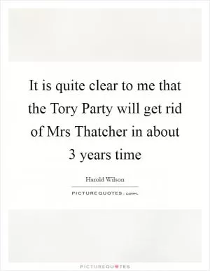 It is quite clear to me that the Tory Party will get rid of Mrs Thatcher in about 3 years time Picture Quote #1