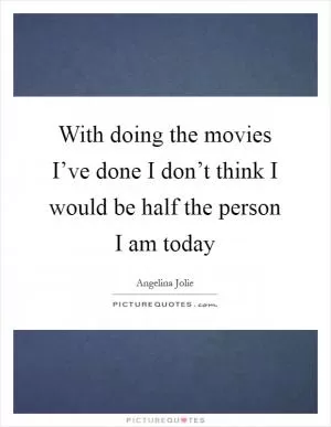 With doing the movies I’ve done I don’t think I would be half the person I am today Picture Quote #1