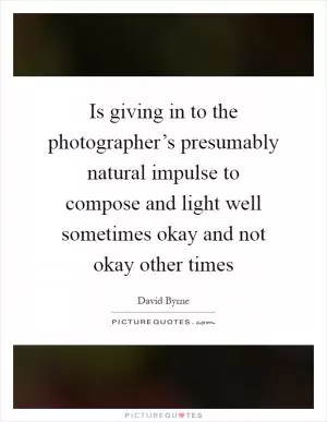 Is giving in to the photographer’s presumably natural impulse to compose and light well sometimes okay and not okay other times Picture Quote #1