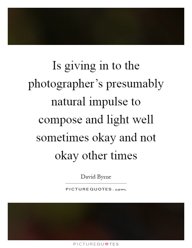 Is giving in to the photographer's presumably natural impulse to compose and light well sometimes okay and not okay other times Picture Quote #1