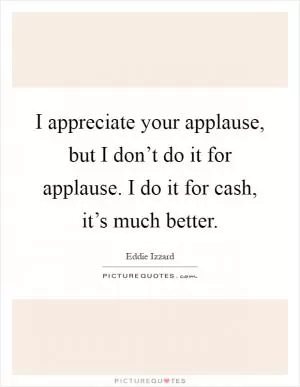 I appreciate your applause, but I don’t do it for applause. I do it for cash, it’s much better Picture Quote #1