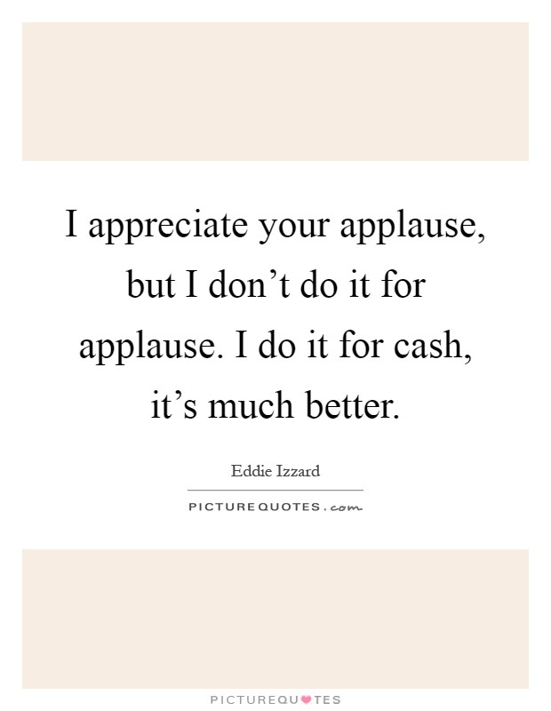 I appreciate your applause, but I don't do it for applause. I do it for cash, it's much better Picture Quote #1