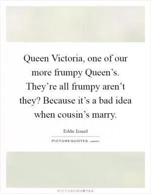 Queen Victoria, one of our more frumpy Queen’s. They’re all frumpy aren’t they? Because it’s a bad idea when cousin’s marry Picture Quote #1