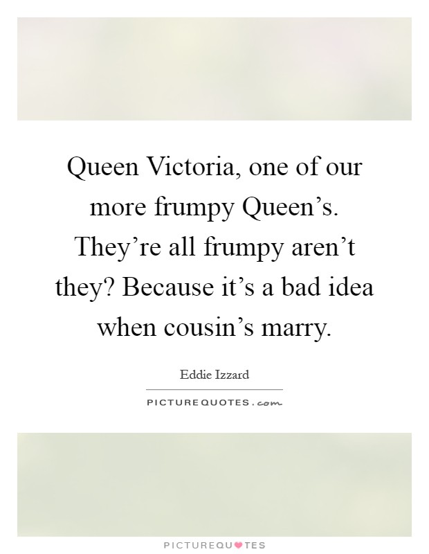 Queen Victoria, one of our more frumpy Queen's. They're all frumpy aren't they? Because it's a bad idea when cousin's marry Picture Quote #1
