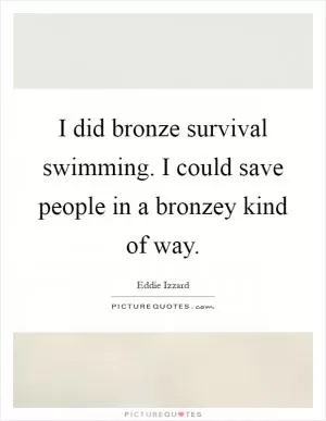 I did bronze survival swimming. I could save people in a bronzey kind of way Picture Quote #1