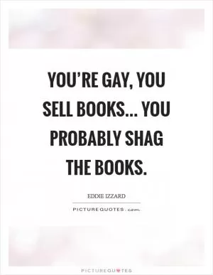 You’re gay, you sell books... you probably shag the books Picture Quote #1