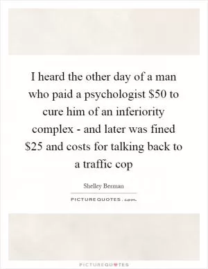 I heard the other day of a man who paid a psychologist $50 to cure him of an inferiority complex - and later was fined $25 and costs for talking back to a traffic cop Picture Quote #1