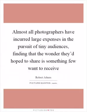 Almost all photographers have incurred large expenses in the pursuit of tiny audiences, finding that the wonder they’d hoped to share is something few want to receive Picture Quote #1