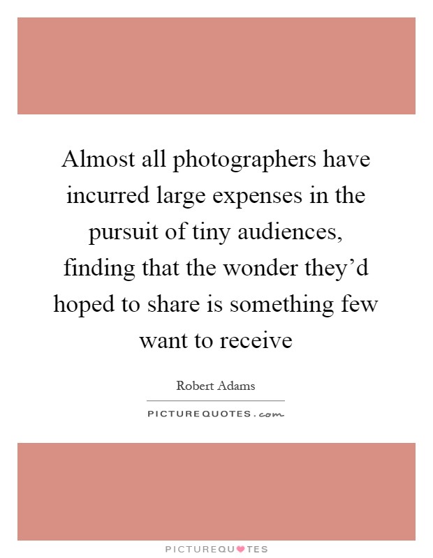Almost all photographers have incurred large expenses in the pursuit of tiny audiences, finding that the wonder they'd hoped to share is something few want to receive Picture Quote #1