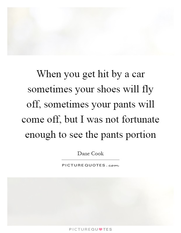 When you get hit by a car sometimes your shoes will fly off, sometimes your pants will come off, but I was not fortunate enough to see the pants portion Picture Quote #1