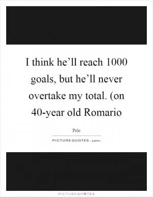 I think he’ll reach 1000 goals, but he’ll never overtake my total. (on 40-year old Romario Picture Quote #1