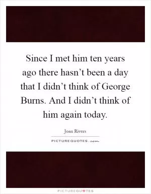 Since I met him ten years ago there hasn’t been a day that I didn’t think of George Burns. And I didn’t think of him again today Picture Quote #1