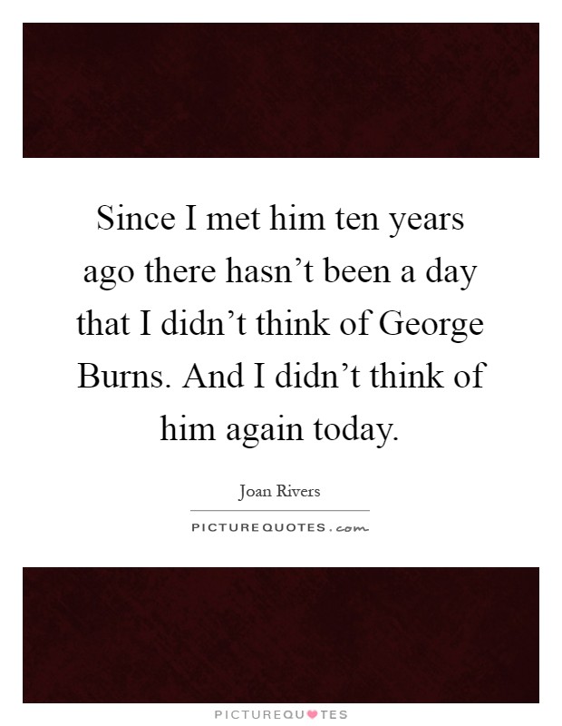 Since I met him ten years ago there hasn't been a day that I didn't think of George Burns. And I didn't think of him again today Picture Quote #1