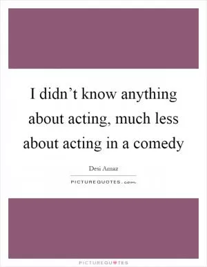 I didn’t know anything about acting, much less about acting in a comedy Picture Quote #1