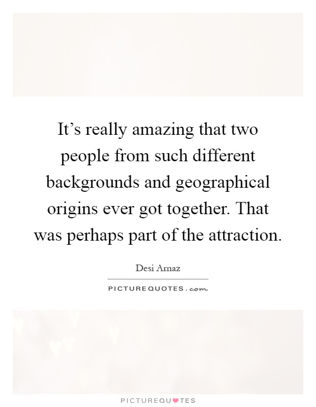 It's really amazing that two people from such different backgrounds and geographical origins ever got together. That was perhaps part of the attraction Picture Quote #1