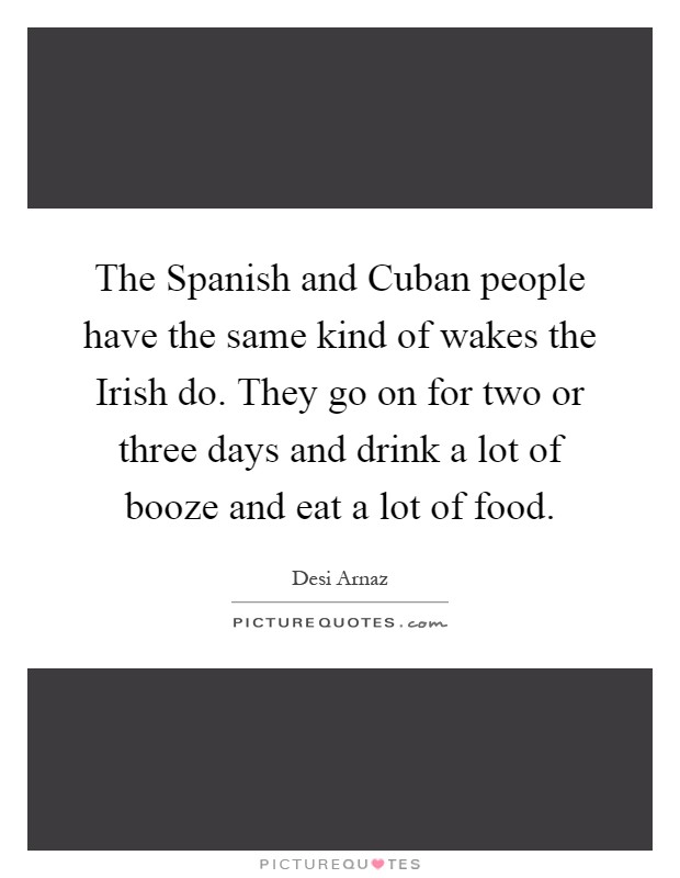 The Spanish and Cuban people have the same kind of wakes the Irish do. They go on for two or three days and drink a lot of booze and eat a lot of food Picture Quote #1