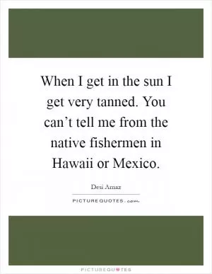 When I get in the sun I get very tanned. You can’t tell me from the native fishermen in Hawaii or Mexico Picture Quote #1