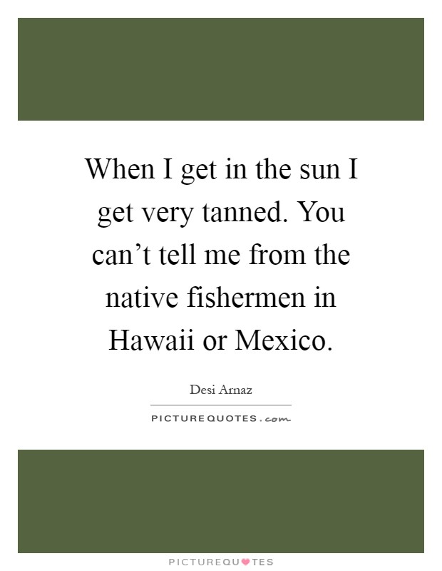 When I get in the sun I get very tanned. You can't tell me from the native fishermen in Hawaii or Mexico Picture Quote #1