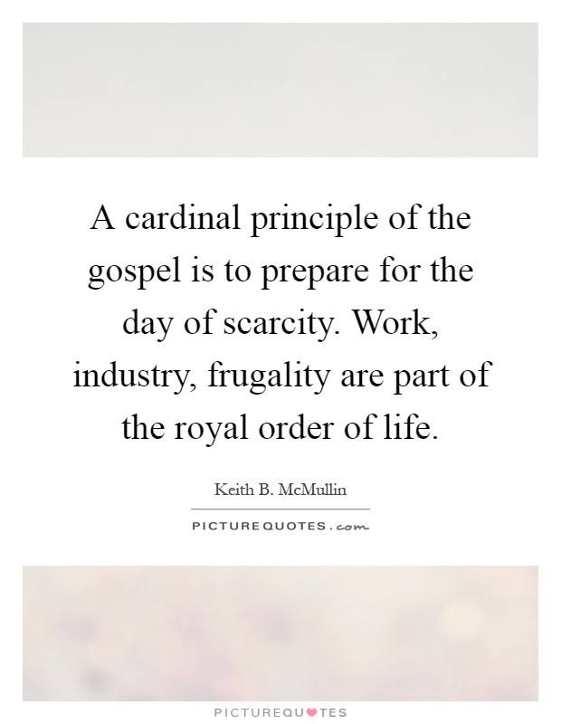 A cardinal principle of the gospel is to prepare for the day of scarcity. Work, industry, frugality are part of the royal order of life Picture Quote #1