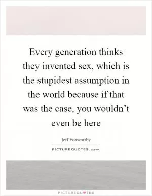 Every generation thinks they invented sex, which is the stupidest assumption in the world because if that was the case, you wouldn’t even be here Picture Quote #1