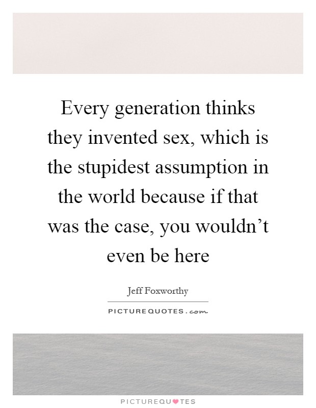 Every generation thinks they invented sex, which is the stupidest assumption in the world because if that was the case, you wouldn't even be here Picture Quote #1
