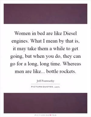Women in bed are like Diesel engines. What I mean by that is, it may take them a while to get going, but when you do, they can go for a long, long time. Whereas men are like... bottle rockets Picture Quote #1