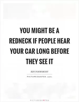 You might be a redneck if people hear your car long before they see it Picture Quote #1