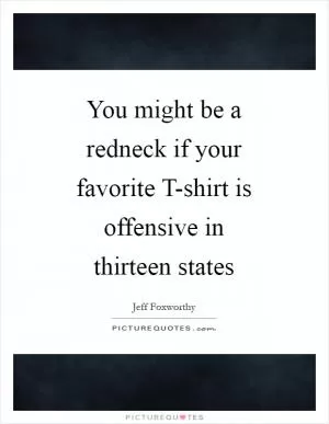 You might be a redneck if your favorite T-shirt is offensive in thirteen states Picture Quote #1
