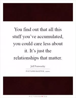 You find out that all this stuff you’ve accumulated, you could care less about it. It’s just the relationships that matter Picture Quote #1