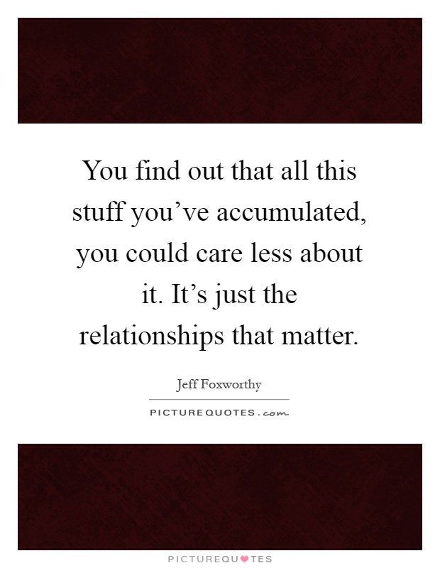 You find out that all this stuff you've accumulated, you could care less about it. It's just the relationships that matter Picture Quote #1