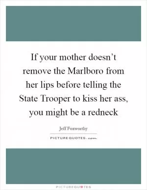 If your mother doesn’t remove the Marlboro from her lips before telling the State Trooper to kiss her ass, you might be a redneck Picture Quote #1