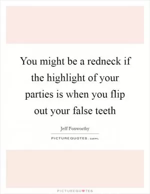 You might be a redneck if the highlight of your parties is when you flip out your false teeth Picture Quote #1