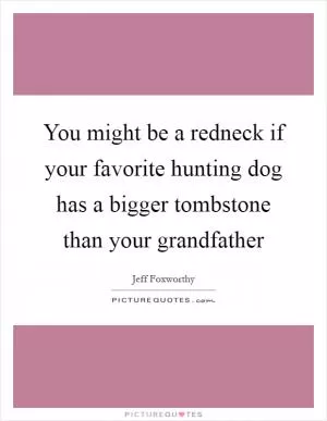 You might be a redneck if your favorite hunting dog has a bigger tombstone than your grandfather Picture Quote #1