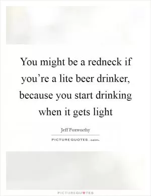 You might be a redneck if you’re a lite beer drinker, because you start drinking when it gets light Picture Quote #1