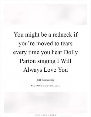 You might be a redneck if you’re moved to tears every time you hear Dolly Parton singing I Will Always Love You Picture Quote #1
