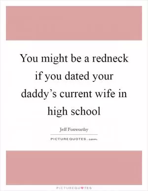 You might be a redneck if you dated your daddy’s current wife in high school Picture Quote #1
