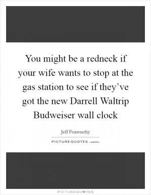 You might be a redneck if your wife wants to stop at the gas station to see if they’ve got the new Darrell Waltrip Budweiser wall clock Picture Quote #1