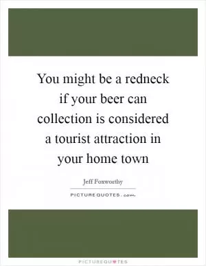 You might be a redneck if your beer can collection is considered a tourist attraction in your home town Picture Quote #1