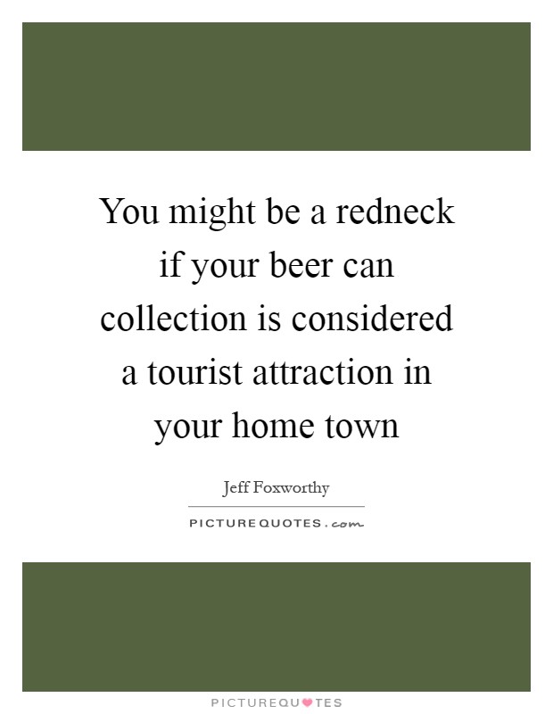 You might be a redneck if your beer can collection is considered a tourist attraction in your home town Picture Quote #1