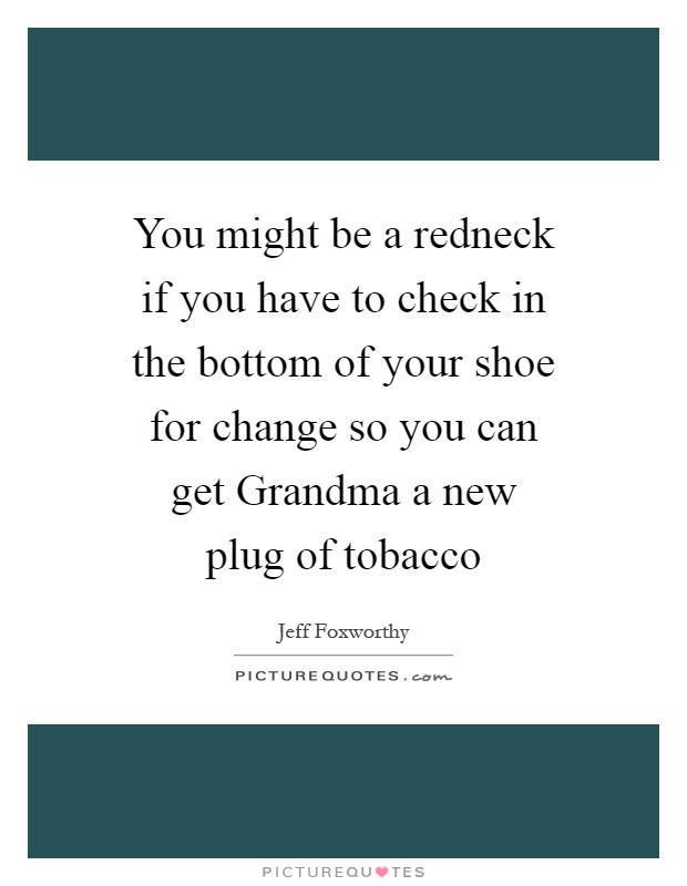 You might be a redneck if you have to check in the bottom of your shoe for change so you can get Grandma a new plug of tobacco Picture Quote #1