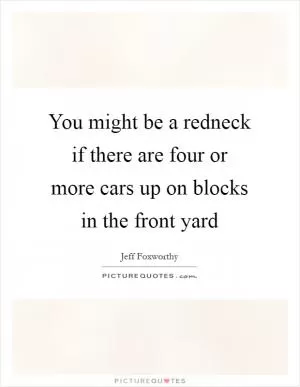You might be a redneck if there are four or more cars up on blocks in the front yard Picture Quote #1